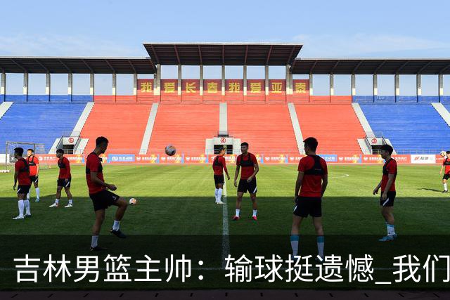 吉林男篮主帅：输球挺遗憾 我们失误太多最后几次机会没有抓住